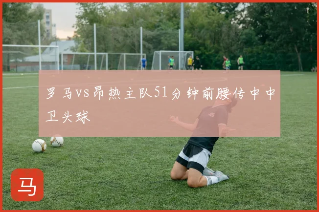 罗马vs昂热主队51分钟前腰传中中卫头球